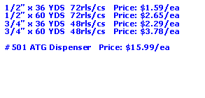 Text Box: 1/2” x 36 YDS  72rls/cs   Price: $1.59/ea1/2” x 60 YDS  72rls/cs   Price: $2.65/ea3/4” x 36 YDS  48rls/cs   Price: $2.29/ea3/4” x 60 YDS  48rls/cs   Price: $3.78/ea#501 ATG Dispenser   Price: $15.99/ea