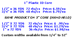 Text Box: 1” Plastic ID Core1/2” x 36 YDS  72 rls/cs   Price: $.59/ea3/4” x 36 YDS  48 rls/cs   Price: $.79/eaSAME PRODUCT ON 3” CORE (HAND HELD)1/2” X 72 YDS    72 rls/cs  Price: $  .99/ea3/4” X 72 YDS    48 rls/cs  Price: $1.29/ea 1” x 72 YDS        36 rls/cs  Price: $1.98/eaCustom widths available from 1/4” to 52”