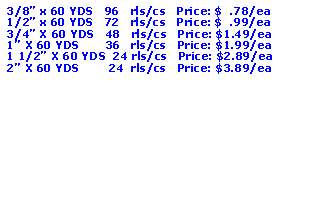 Text Box: 3/8” x 60 YDS   96   rls/cs   Price: $  .78/ea1/2” x 60 YDS   72   rls/cs   Price: $  .99/ea3/4” X 60 YDS   48   rls/cs   Price: $1.49/ea1” X 60 YDS       36   rls/cs   Price: $1.99/ea1 1/2” X 60 YDS  24 rls/cs   Price: $2.89/ea2” X 60 YDS        24  rls/cs   Price: $3.89/ea