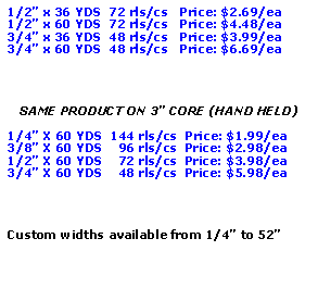 Text Box: 1/2” x 36 YDS  72 rls/cs   Price: $2.69/ea1/2” x 60 YDS  72 rls/cs   Price: $4.48/ea3/4” x 36 YDS  48 rls/cs   Price: $3.99/ea3/4” x 60 YDS  48 rls/cs   Price: $6.69/eaSAME PRODUCT ON 3” CORE (HAND HELD)1/4” X 60 YDS  144 rls/cs  Price: $1.99/ea3/8” X 60 YDS    96 rls/cs  Price: $2.98/ea1/2” X 60 YDS    72 rls/cs  Price: $3.98/ea3/4” X 60 YDS    48 rls/cs  Price: $5.98/eaCustom widths available from 1/4” to 52”