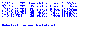 Text Box: 1/4” x 60 YDS  144  rls/cs   Price: $2.65/ea3/8” x 60 YDS   96   rls/cs   Price: $2.59/ea1/2” x 60 YDS   72   rls/cs   Price: $3.78/ea3/4” X 60 YDS   48   rls/cs   Price: $5.16/ea1” X 60 YDS       36   rls/cs   Price: $6.89/eaSelect color in your basket cart