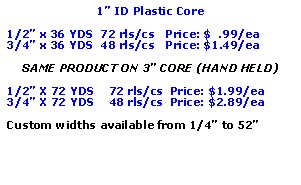 Text Box: 1 ID Plastic Core1/2 x 36 YDS  72 rls/cs   Price: $  .99/ea3/4 x 36 YDS  48 rls/cs   Price: $1.49/eaSAME PRODUCT ON 3 CORE (HAND HELD)1/2 X 72 YDS    72 rls/cs  Price: $1.99/ea3/4 X 72 YDS    48 rls/cs  Price: $2.89/eaCustom widths available from 1/4 to 52