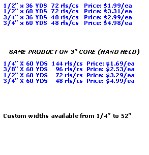 Text Box: 1/2” x 36 YDS  72 rls/cs   Price: $1.99/ea1/2” x 60 YDS  72 rls/cs   Price: $3.31/ea3/4” x 36 YDS  48 rls/cs   Price: $2.99/ea3/4” x 60 YDS  48 rls/cs   Price: $4.98/eaSAME PRODUCT ON 3” CORE (HAND HELD)1/4” X 60 YDS  144 rls/cs  Price: $1.69/ea3/8” X 60 YDS    96 rls/cs  Price: $2.53/ea1/2” X 60 YDS    72 rls/cs  Price: $3.29/ea3/4” X 60 YDS    48 rls/cs  Price: $4.99/eaCustom widths available from 1/4” to 52”