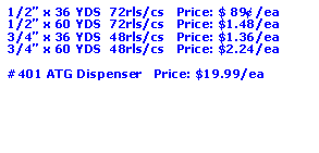 Text Box: 1/2” x 36 YDS  72rls/cs   Price: $ 89¢ /ea1/2” x 60 YDS  72rls/cs   Price: $1.48/ea3/4” x 36 YDS  48rls/cs   Price: $1.36/ea3/4” x 60 YDS  48rls/cs   Price: $2.24/ea#401 ATG Dispenser   Price: $19.99/ea