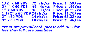 Text Box: 1/2 x 60 YDS    72   rls/cs   Price: $  .59/ea3/4 X 60 YDS    48   rls/cs   Price: $  .89/ea1 X 60 YDS        36   rls/cs   Price: $1.22/ea1 1/2 x 60 YDS 24 rls/cs     Price: $1.78/ea2 x 60 YDS        24 rls/cs     Price: $2.32/ea3 x 60 YDS        18 rls/cs     Price: $3.46/eaPrices are per roll each, please add 10% for less than full case quantities.